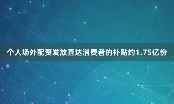 个人场外配资发放直达消费者的补贴约1.75亿份