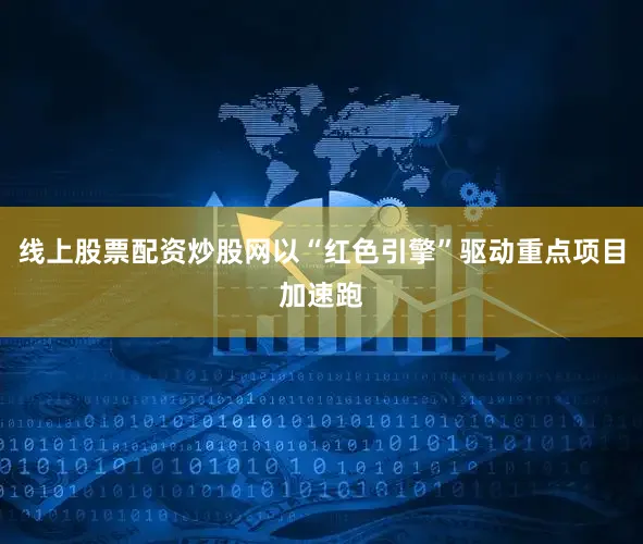 线上股票配资炒股网以“红色引擎”驱动重点项目加速跑