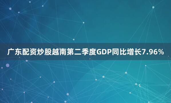 广东配资炒股越南第二季度GDP同比增长7.96%