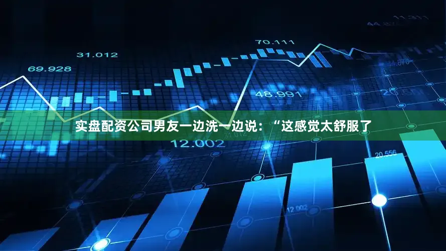 实盘配资公司男友一边洗一边说：“这感觉太舒服了