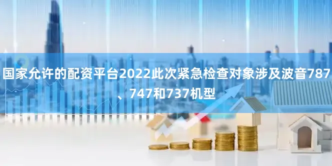 国家允许的配资平台2022此次紧急检查对象涉及波音787、747和737机型