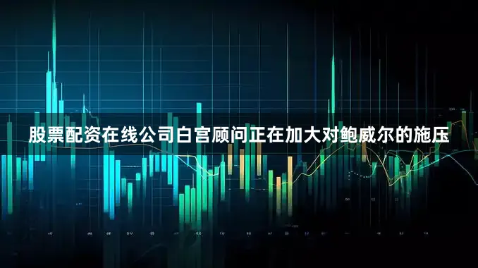股票配资在线公司白宫顾问正在加大对鲍威尔的施压