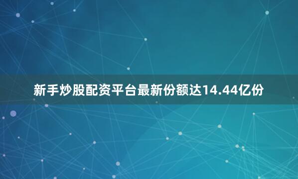 新手炒股配资平台最新份额达14.44亿份