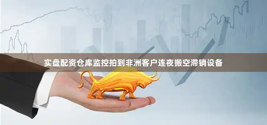 实盘配资仓库监控拍到非洲客户连夜搬空滞销设备