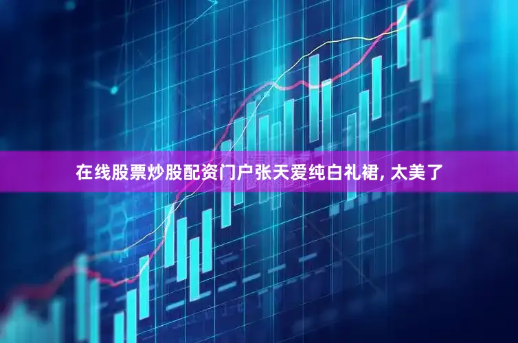 在线股票炒股配资门户张天爱纯白礼裙, 太美了
