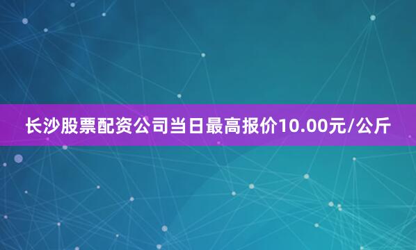 长沙股票配资公司当日最高报价10.00元/公斤