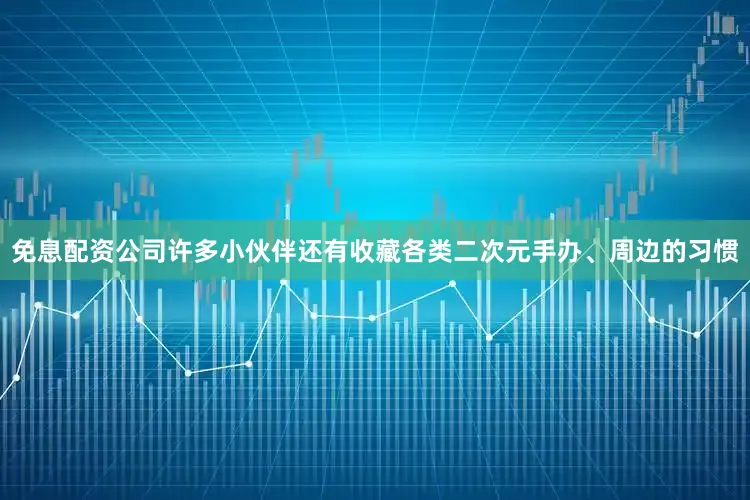 免息配资公司许多小伙伴还有收藏各类二次元手办、周边的习惯