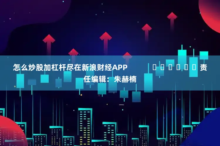 怎么炒股加杠杆尽在新浪财经APP            						责任编辑：朱赫楠