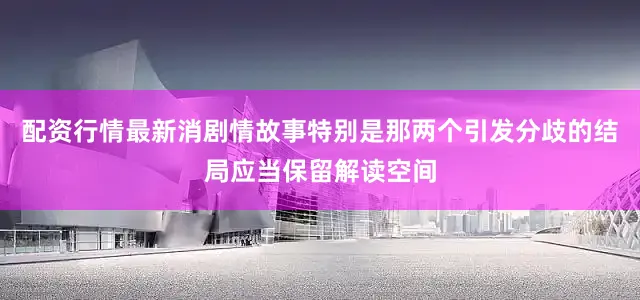 配资行情最新消剧情故事特别是那两个引发分歧的结局应当保留解读空间
