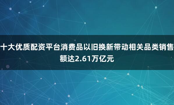 十大优质配资平台消费品以旧换新带动相关品类销售额达2.61万亿元