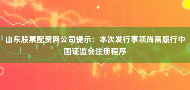 山东股票配资网公司提示：本次发行事项尚需履行中国证监会注册程序